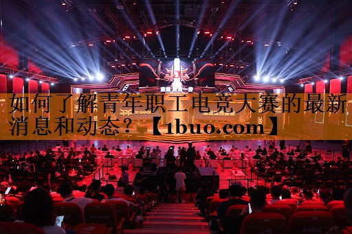 如何了解青年职工电竞大赛的最新消息和动态？
