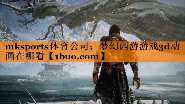 mksports体育公司：梦幻西游游戏3d动画在哪看