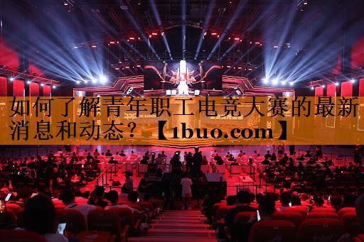 如何了解青年职工电竞大赛的最新消息和动态？